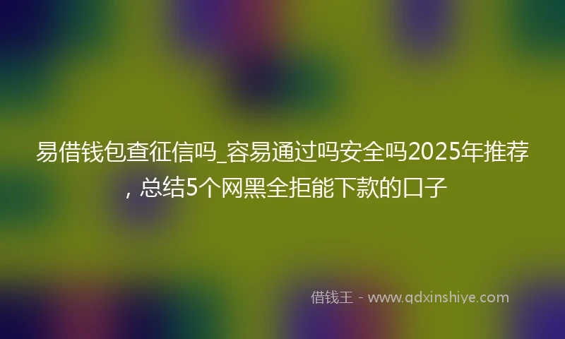 易借钱包查征信吗_容易通过吗安全吗2025年推荐，总结5个网黑全拒能下款的口子