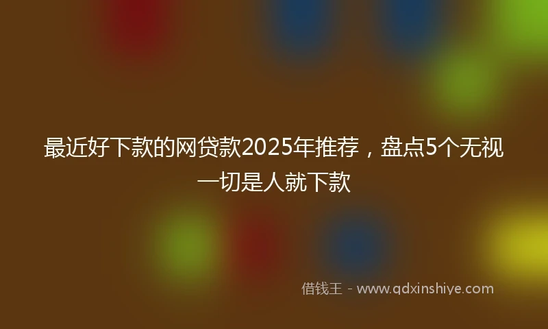 最近好下款的网贷款2025年推荐,盘点5个无视一切是人就下款