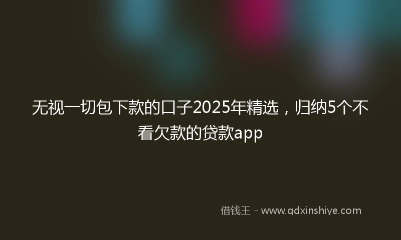 无视一切包下款的口子2025年精选,归纳5个不看欠款的贷款app