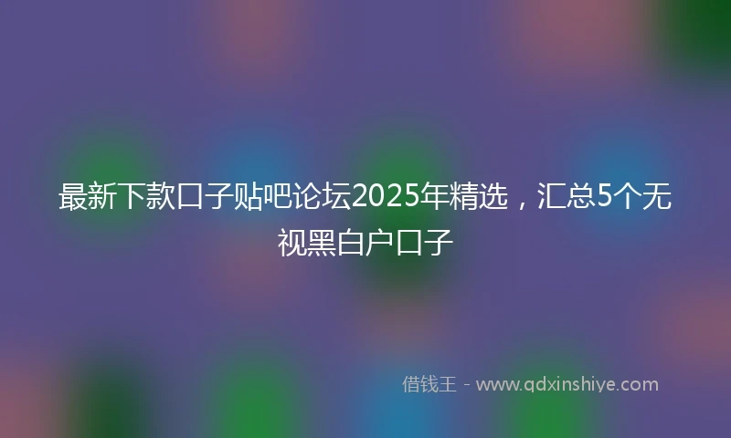 最新下款口子贴吧论坛2025年精选，汇总5个无视黑白户口子