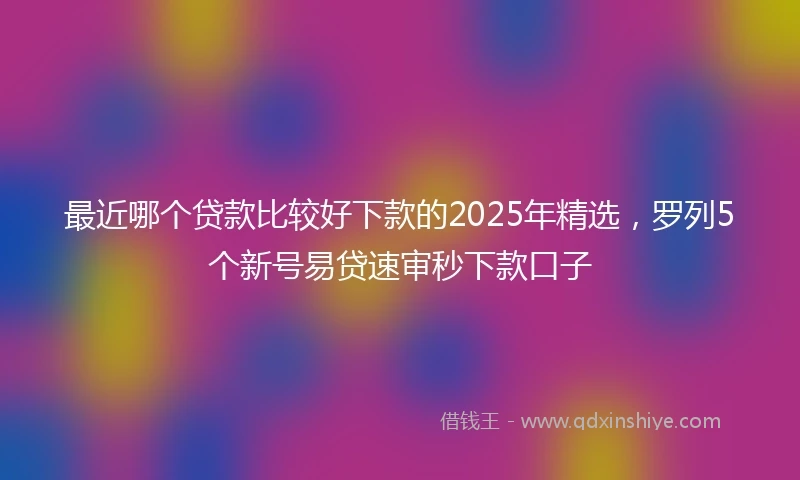 最近哪个贷款比较好下款的2025年精选，罗列5个新号易贷速审秒下款口子