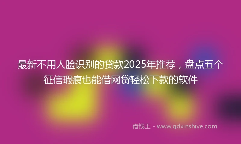 最新不用人脸识别的贷款2025年推荐，盘点五个征信瑕疵也能借网贷轻松下款的软件