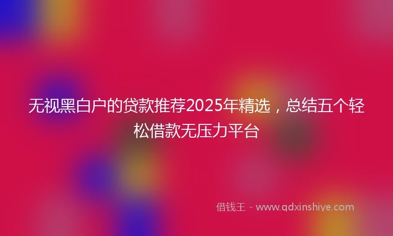 无视黑白户的贷款推荐2025年精选，总结五个轻松借款无压力平台
