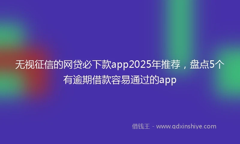 无视征信的网贷必下款app2025年推荐，盘点5个有逾期借款容易通过的app