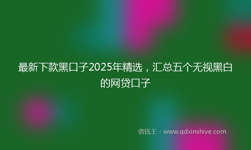 最新下款黑口子2025年精选，汇总五个无视黑白的网贷口子