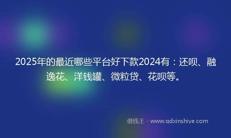 2025年的最近哪些平台好下款2024有：还呗、融逸花、洋钱罐、微粒贷、花呗等。