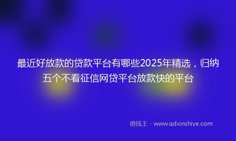 最近好放款的贷款平台有哪些2025年精选，归纳五个不看征信网贷平台放款快的平台
