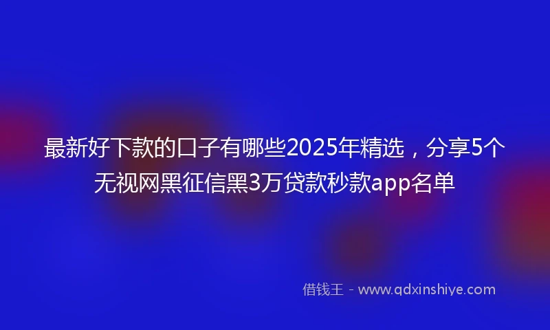 最新好下款的口子有哪些2025年精选，分享5个无视网黑征信黑3万贷款秒款app名单