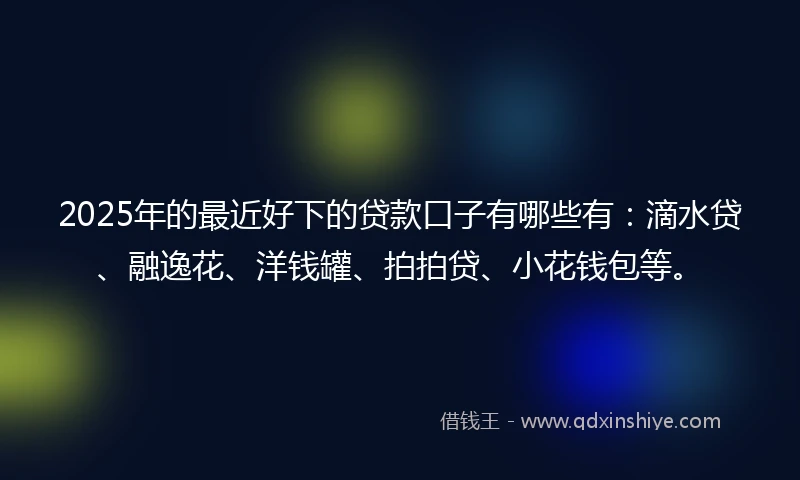2025年的最近好下的贷款口子有哪些有：滴水贷、融逸花、洋钱罐、拍拍贷、小花钱包等。