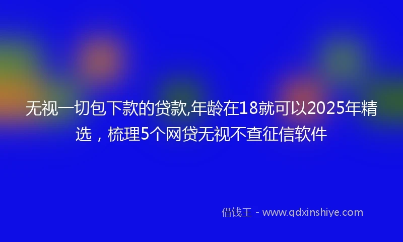 无视一切包下款的贷款,年龄在18就可以2025年精选，梳理5个网贷无视不查征信软件