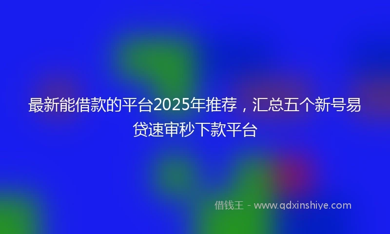 最新能借款的平台2025年推荐，汇总五个新号易贷速审秒下款平台