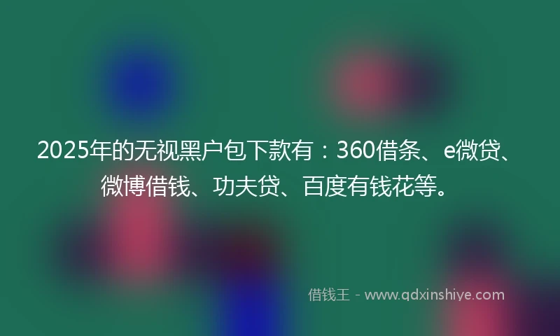 2025年的无视黑户包下款有：360借条、e微贷、微博借钱、功夫贷、百度有钱花等。
