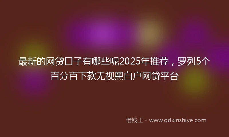最新的网贷口子有哪些呢2025年推荐，罗列5个百分百下款无视黑白户网贷平台