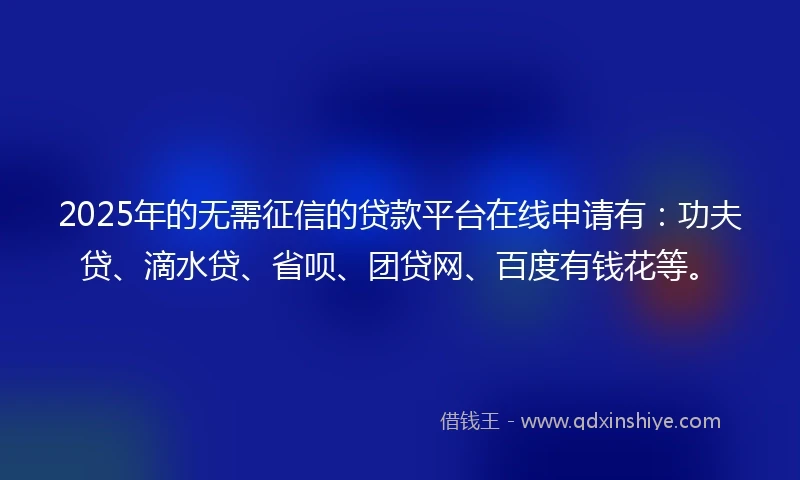 2025年的无需征信的贷款平台在线申请有：功夫贷、滴水贷、省呗、团贷网、百度有钱花等。