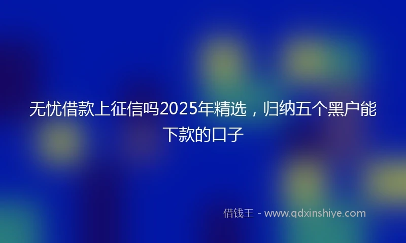无忧借款上征信吗2025年精选,归纳五个黑户能下款的口子