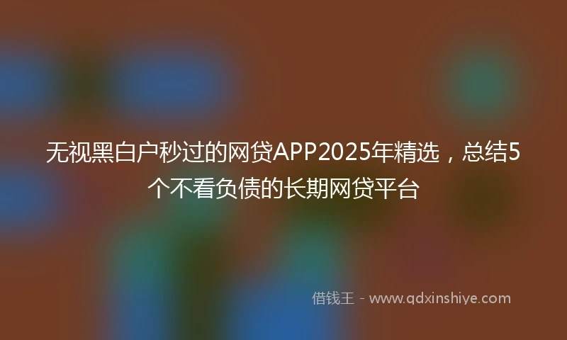 无视黑白户秒过的网贷APP2025年精选，总结5个不看负债的长期网贷平台