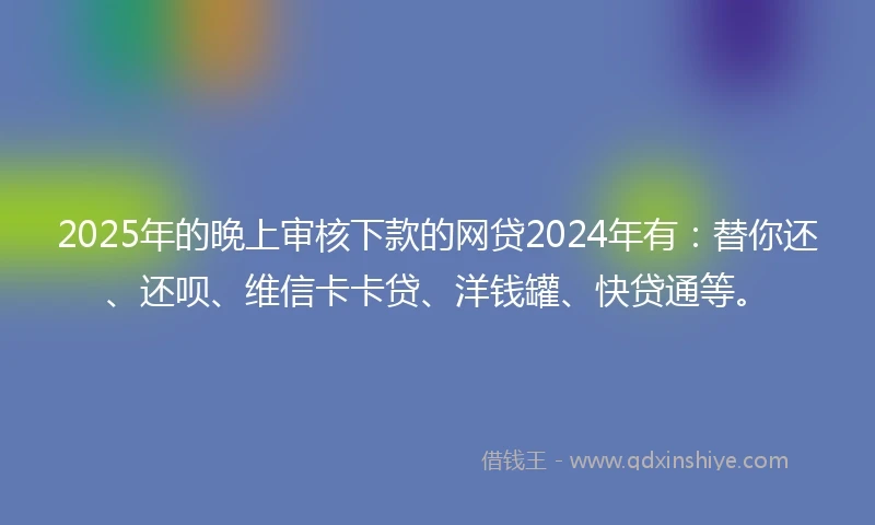 2025年的晚上审核下款的网贷2024年有：替你还、还呗、维信卡卡贷、洋钱罐、快贷通等。