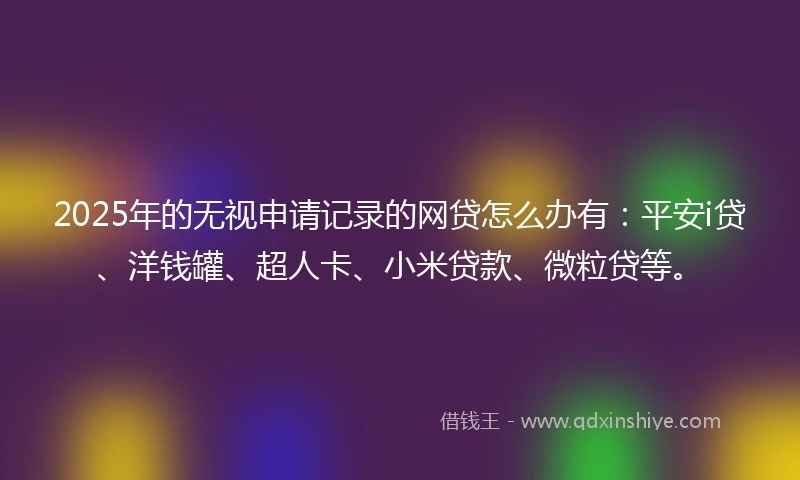 2025年的无视申请记录的网贷怎么办有：平安i贷、洋钱罐、超人卡、小米贷款、微粒贷等。