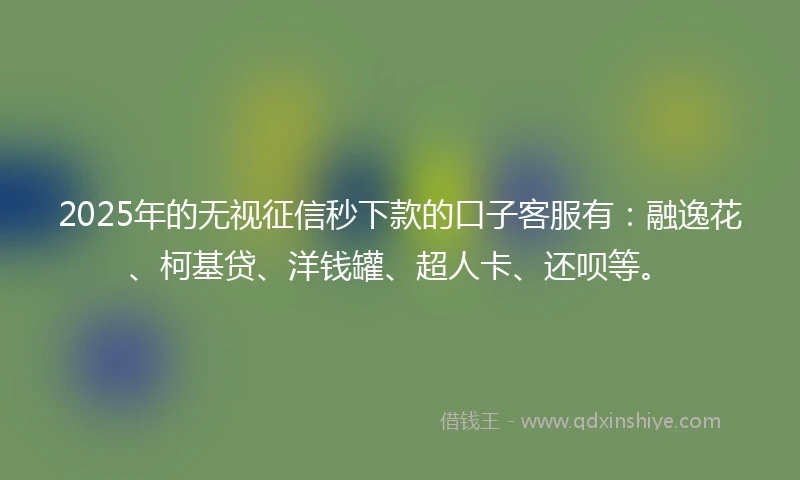 2025年的无视征信秒下款的口子客服有：融逸花、柯基贷、洋钱罐、超人卡、还呗等。