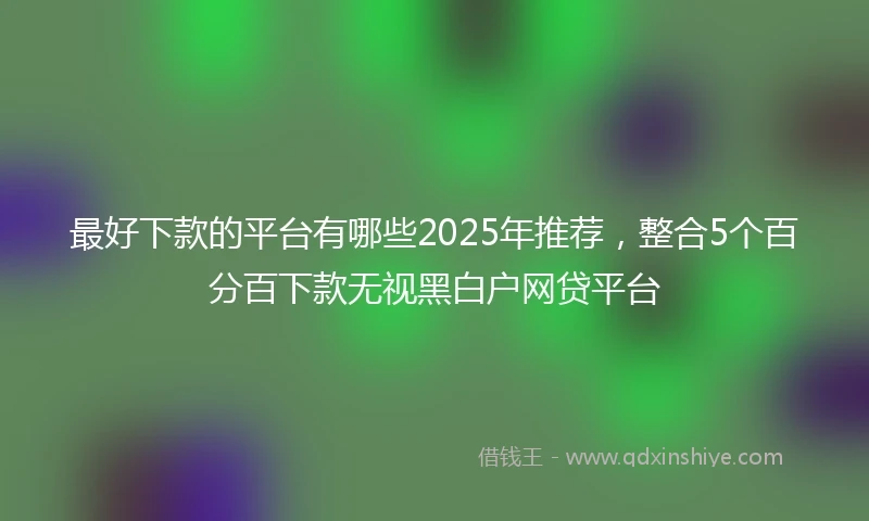 最好下款的平台有哪些2025年推荐，整合5个百分百下款无视黑白户网贷平台