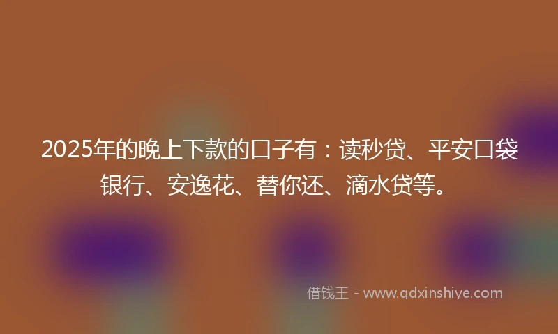 2025年的晚上下款的口子有：读秒贷、平安口袋银行、安逸花、替你还、滴水贷等。