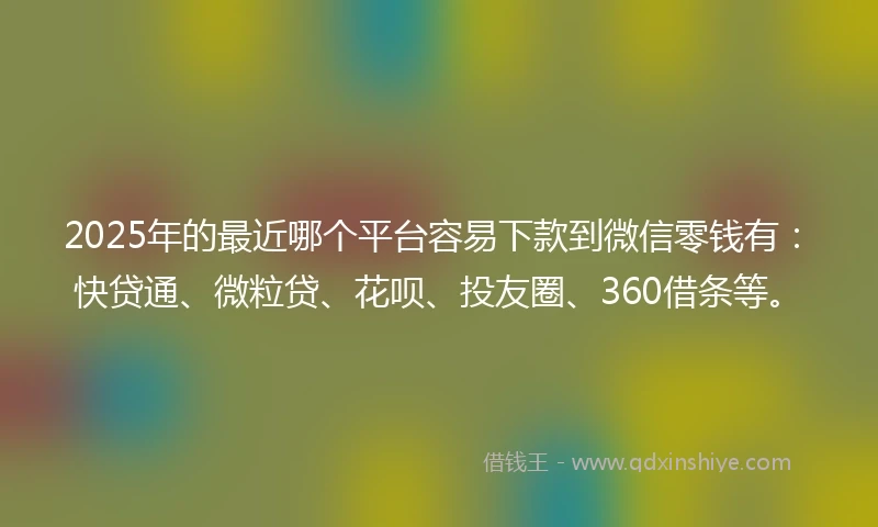 2025年的最近哪个平台容易下款到微信零钱有：快贷通、微粒贷、花呗、投友圈、360借条等。