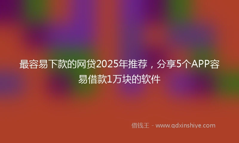 最容易下款的网贷2025年推荐，分享5个APP容易借款1万块的软件