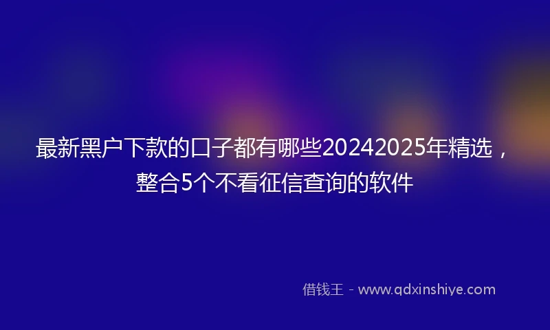 最新黑户下款的口子都有哪些20242025年精选，整合5个不看征信查询的软件