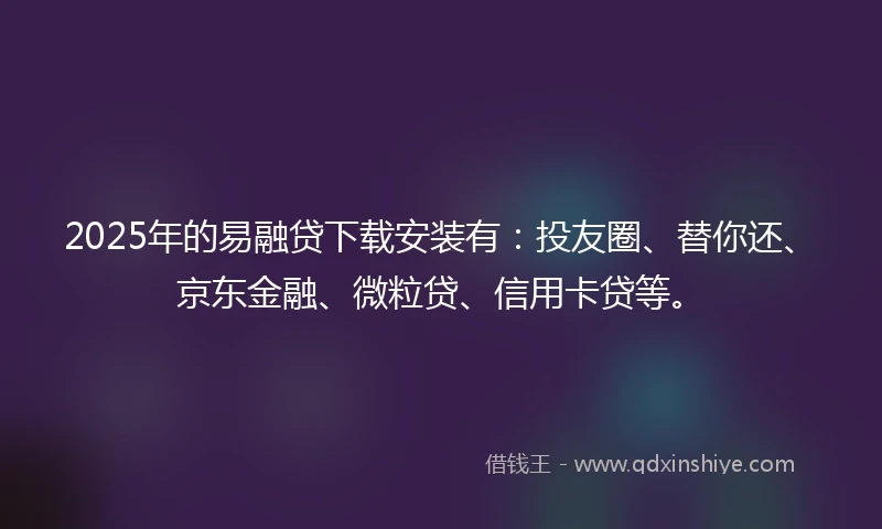 2025年的易融贷下载安装有：投友圈、替你还、京东金融、微粒贷、信用卡贷等。