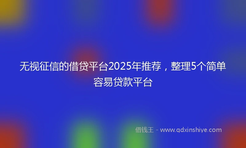 无视征信的借贷平台2025年推荐，整理5个简单容易贷款平台