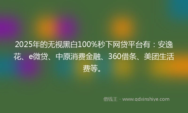 2025年的无视黑白100%秒下网贷平台有：安逸花、e微贷、中原消费金融、360借条、美团生活费等。