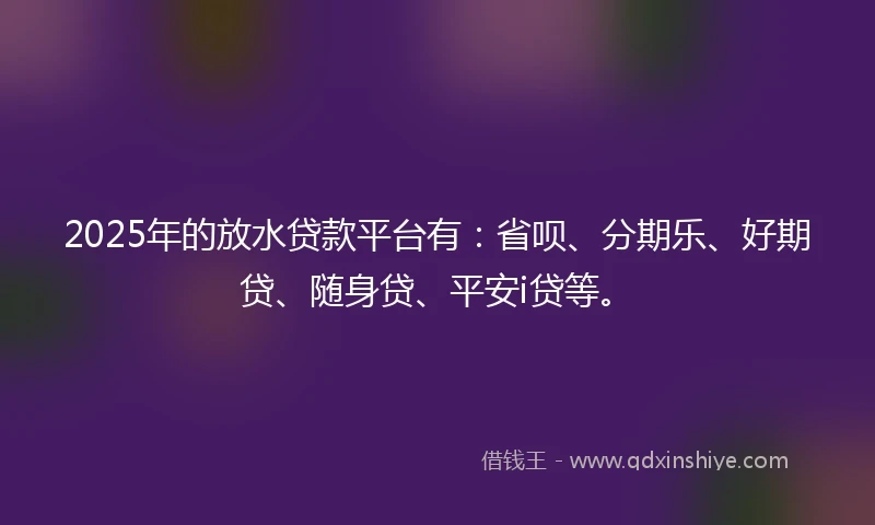 2025年的放水贷款平台有：省呗、分期乐、好期贷、随身贷、平安i贷等。