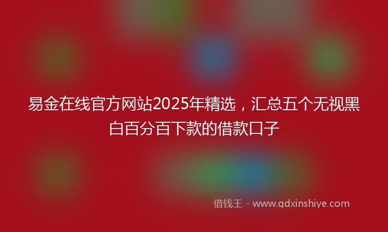 易金在线官方网站2025年精选，汇总五个无视黑白百分百下款的借款口子