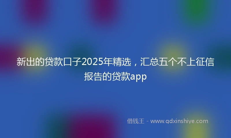 新出的贷款口子2025年精选，汇总五个不上征信报告的贷款app