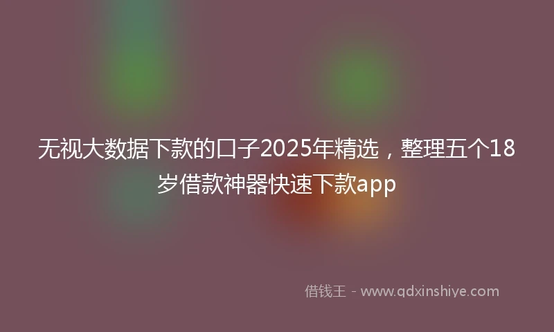 无视大数据下款的口子2025年精选，整理五个18岁借款神器快速下款app