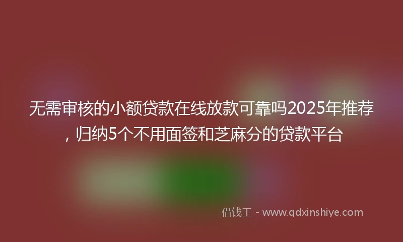 无需审核的小额贷款在线放款可靠吗2025年推荐，归纳5个不用面签和芝麻分的贷款平台