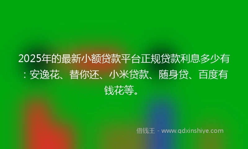 2025年的最新小额贷款平台正规贷款利息多少有：安逸花、替你还、小米贷款、随身贷、百度有钱花等。