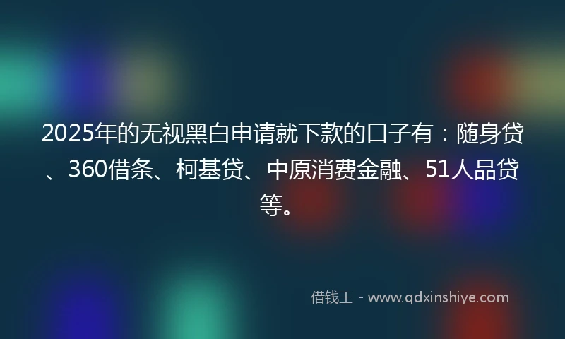 2025年的无视黑白申请就下款的口子有：随身贷、360借条、柯基贷、中原消费金融、51人品贷等。