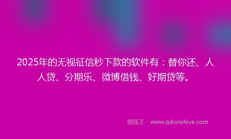 2025年的无视征信秒下款的软件有：替你还、人人贷、分期乐、微博借钱、好期贷等。