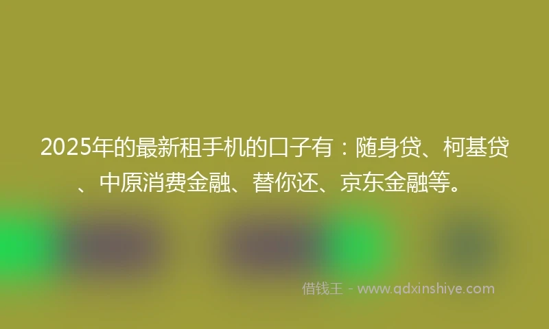 2025年的最新租手机的口子有：随身贷、柯基贷、中原消费金融、替你还、京东金融等。