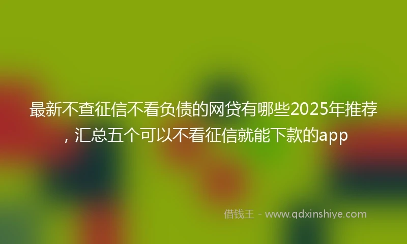 最新不查征信不看负债的网贷有哪些2025年推荐，汇总五个可以不看征信就能下款的app