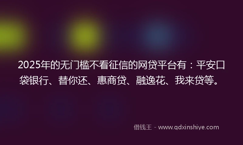 2025年的无门槛不看征信的网贷平台有：平安口袋银行、替你还、惠商贷、融逸花、我来贷等。