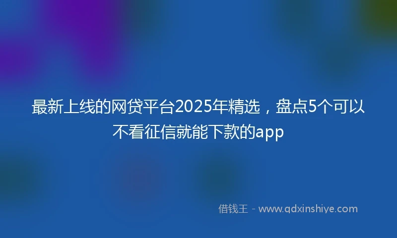 最新上线的网贷平台2025年精选，盘点5个可以不看征信就能下款的app