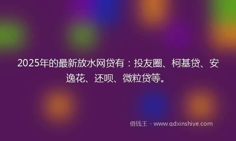 2025年的最新放水网贷有：投友圈、柯基贷、安逸花、还呗、微粒贷等。