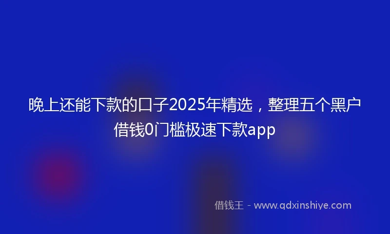 晚上还能下款的口子2025年精选,整理五个黑户借钱0门槛极速下款app