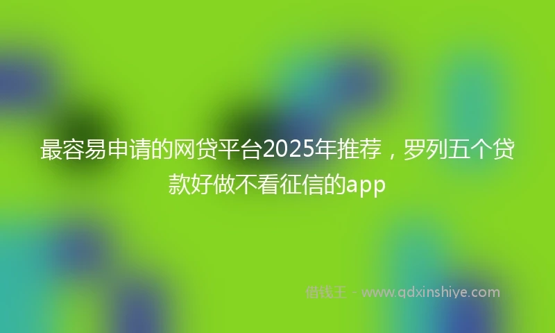 最容易申请的网贷平台2025年推荐，罗列五个贷款好做不看征信的app