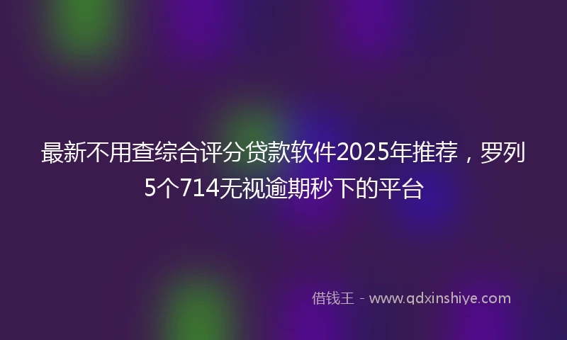 最新不用查综合评分贷款软件2025年推荐,罗列5个714无视逾期秒下的平台