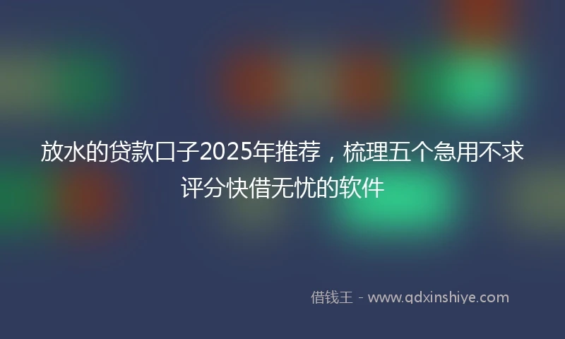 放水的贷款口子2025年推荐，梳理五个急用不求评分快借无忧的软件