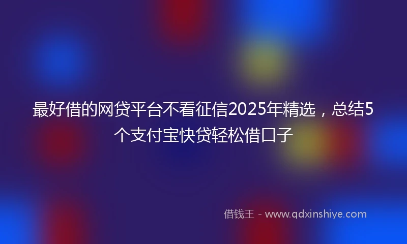 最好借的网贷平台不看征信2025年精选,总结5个支付宝快贷轻松借口子
