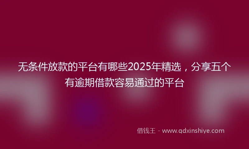 无条件放款的平台有哪些2025年精选，分享五个有逾期借款容易通过的平台